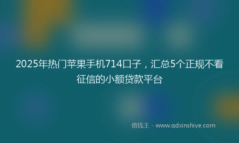2025年热门苹果手机714口子，汇总5个正规不看征信的小额贷款平台