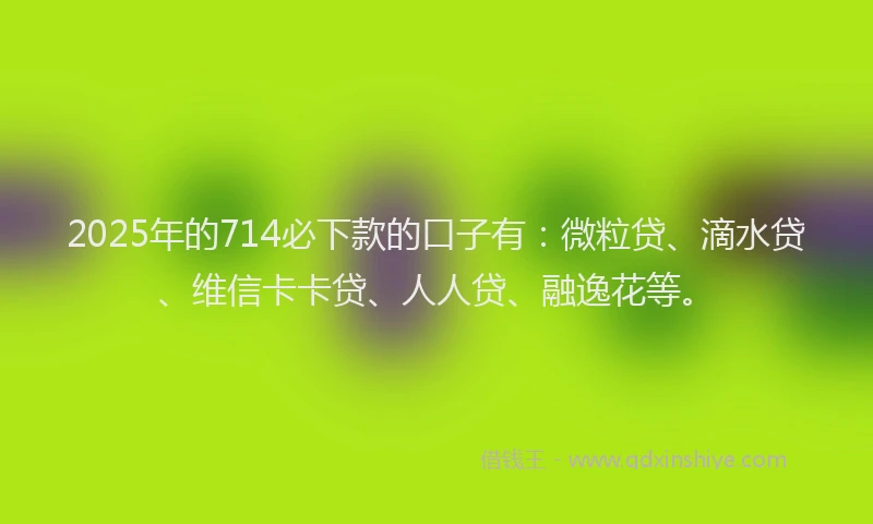 2025年的714必下款的口子有：微粒贷、滴水贷、维信卡卡贷、人人贷、融逸花等。
