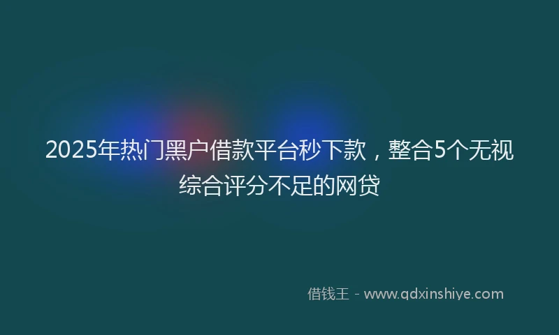 2025年热门黑户借款平台秒下款，整合5个无视综合评分不足的网贷