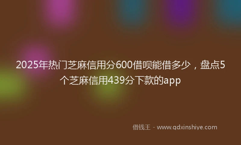 2025年热门芝麻信用分600借呗能借多少，盘点5个芝麻信用439分下款的app