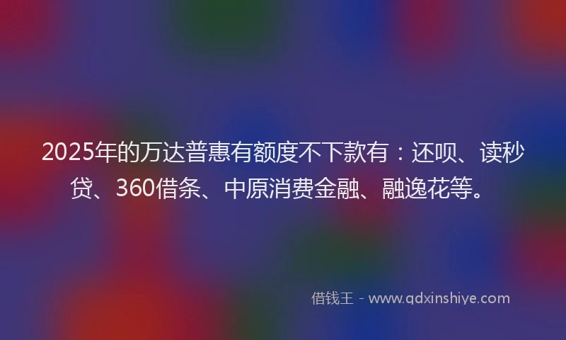 2025年的万达普惠有额度不下款有：还呗、读秒贷、360借条、中原消费金融、融逸花等。