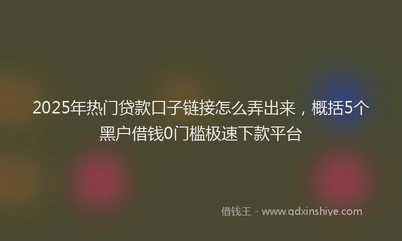 2025年热门贷款口子链接怎么弄出来，概括5个黑户借钱0门槛极速下款平台