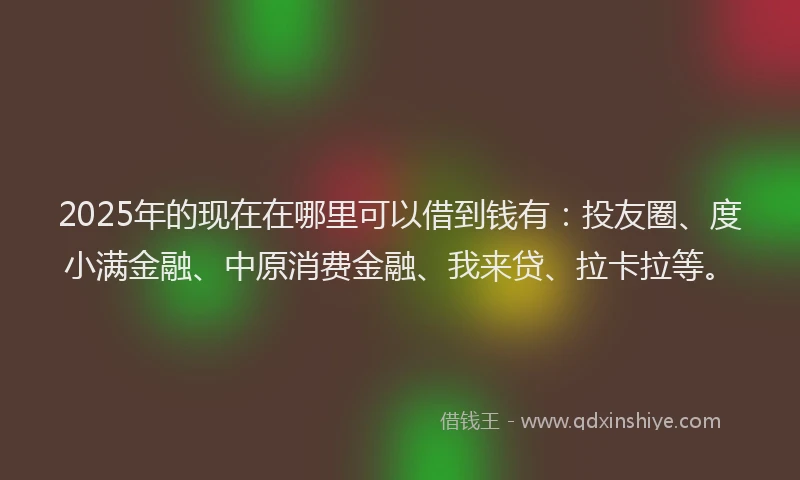 2025年的现在在哪里可以借到钱有：投友圈、度小满金融、中原消费金融、我来贷、拉卡拉等。