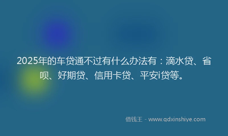 2025年的车贷通不过有什么办法有：滴水贷、省呗、好期贷、信用卡贷、平安i贷等。