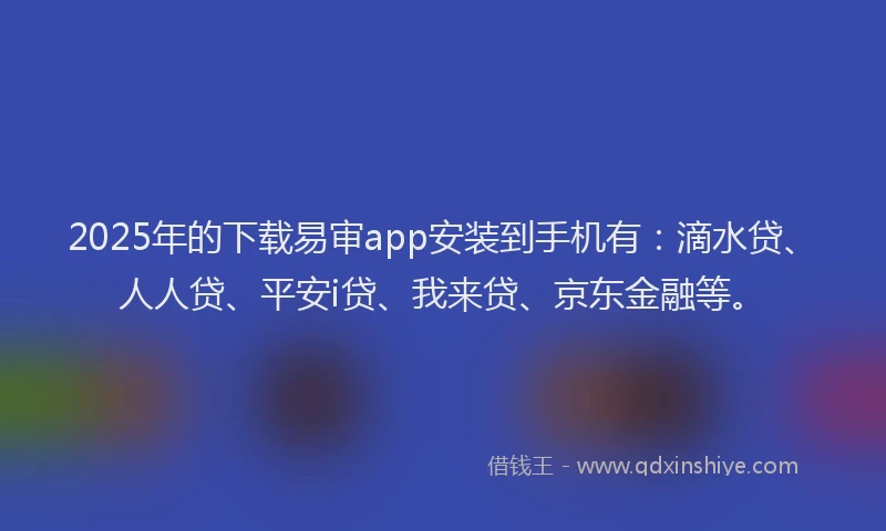 2025年的下载易审app安装到手机有：滴水贷、人人贷、平安i贷、我来贷、京东金融等。