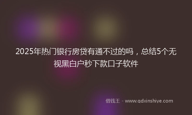 2025年热门银行房贷有通不过的吗，总结5个无视黑白户秒下款口子软件