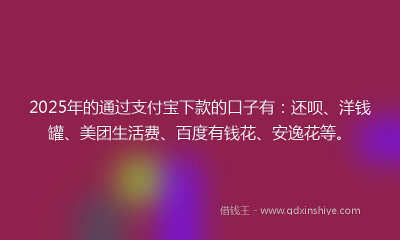2025年的通过支付宝下款的口子有：还呗、洋钱罐、美团生活费、百度有钱花、安逸花等。