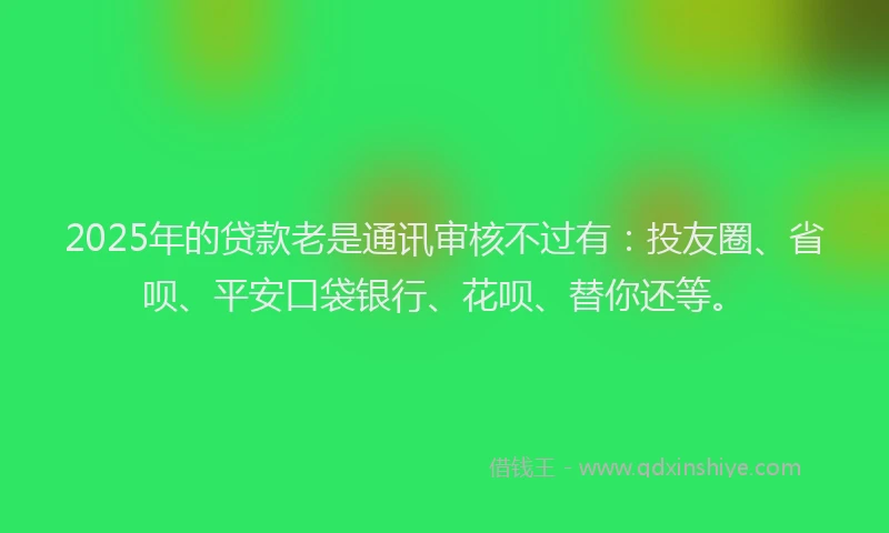 2025年的贷款老是通讯审核不过有：投友圈、省呗、平安口袋银行、花呗、替你还等。