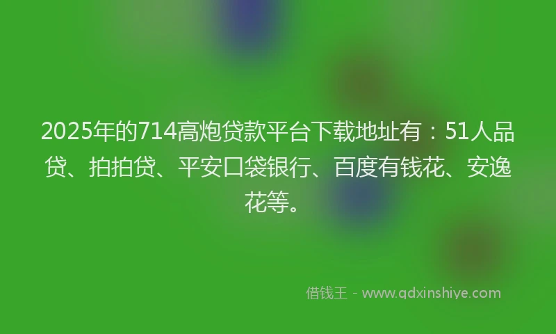 2025年的714高炮贷款平台下载地址有：51人品贷、拍拍贷、平安口袋银行、百度有钱花、安逸花等。