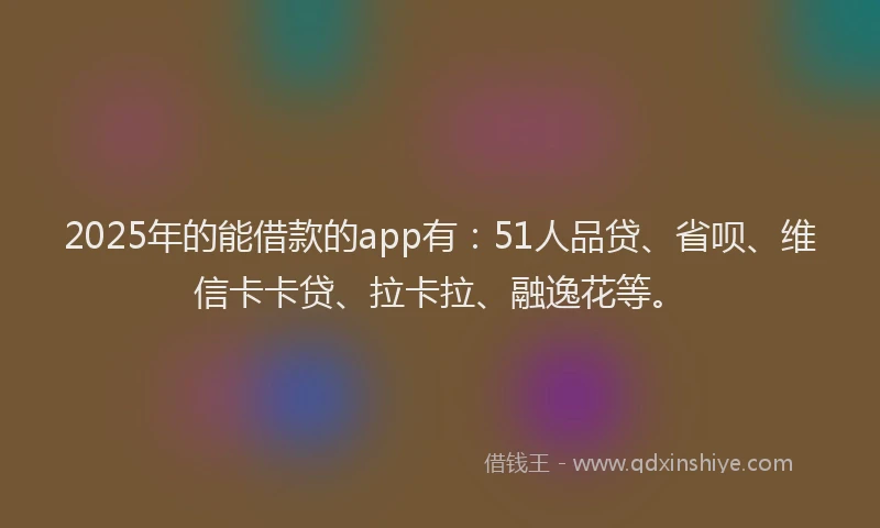 2025年的能借款的app有：51人品贷、省呗、维信卡卡贷、拉卡拉、融逸花等。