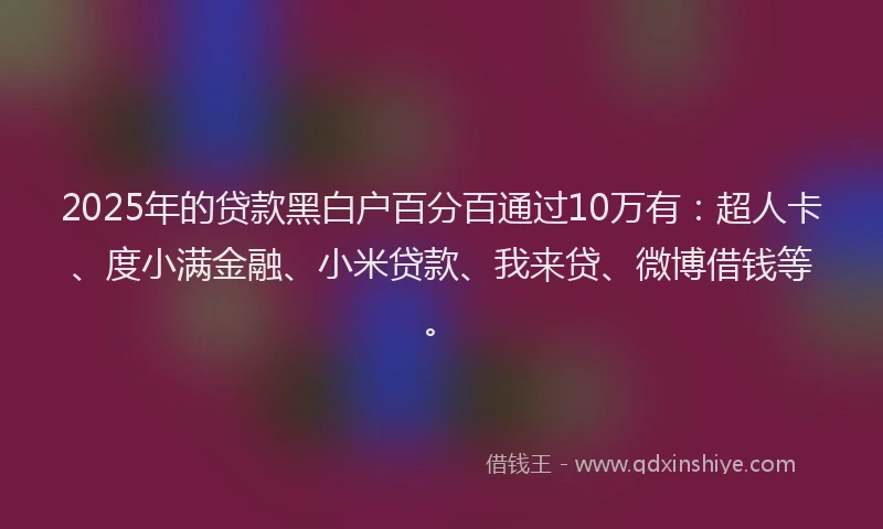 2025年的贷款黑白户百分百通过10万有：超人卡、度小满金融、小米贷款、我来贷、微博借钱等。