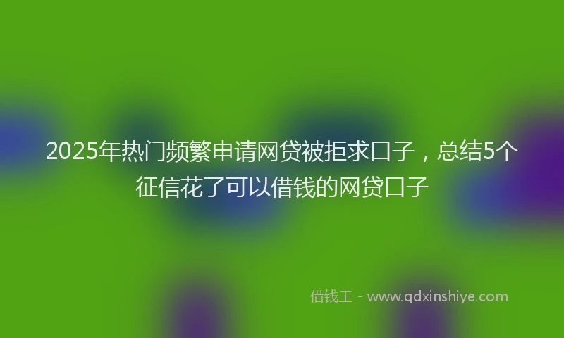 2025年热门频繁申请网贷被拒求口子，总结5个征信花了可以借钱的网贷口子