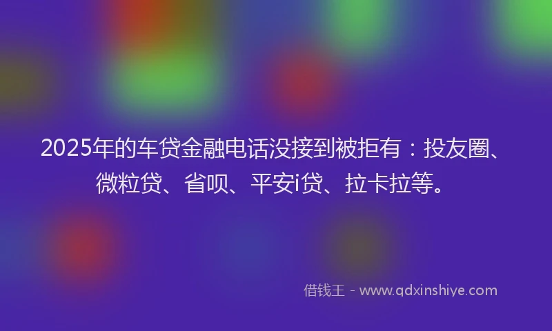 2025年的车贷金融电话没接到被拒有：投友圈、微粒贷、省呗、平安i贷、拉卡拉等。