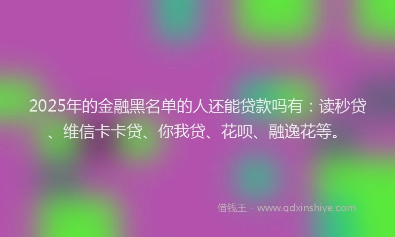 2025年的金融黑名单的人还能贷款吗有：读秒贷、维信卡卡贷、你我贷、花呗、融逸花等。