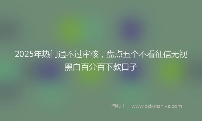 2025年热门通不过审核，盘点五个不看征信无视黑白百分百下款口子