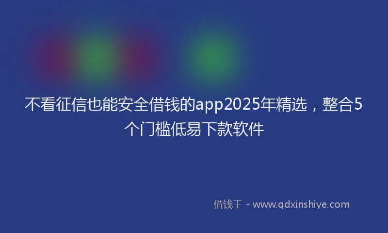 不看征信也能安全借钱的app2025年精选，整合5个门槛低易下款软件