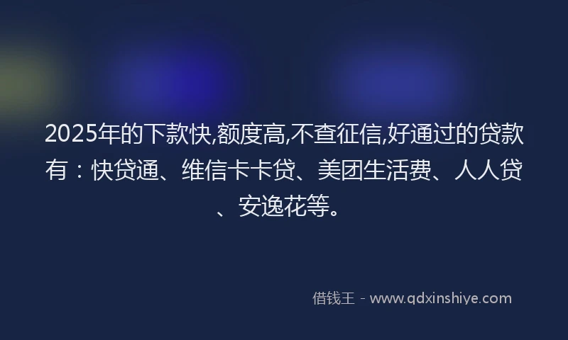 2025年的下款快,额度高,不查征信,好通过的贷款有：快贷通、维信卡卡贷、美团生活费、人人贷、安逸花等。