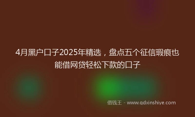 4月黑户口子2025年精选，盘点五个征信瑕疵也能借网贷轻松下款的口子