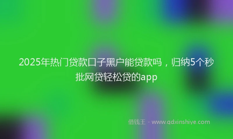 2025年热门贷款口子黑户能贷款吗，归纳5个秒批网贷轻松贷的app