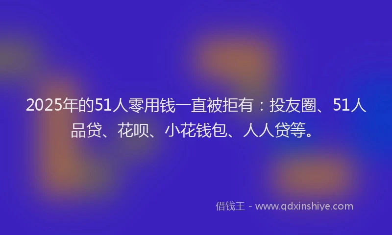 2025年的51人零用钱一直被拒有：投友圈、51人品贷、花呗、小花钱包、人人贷等。