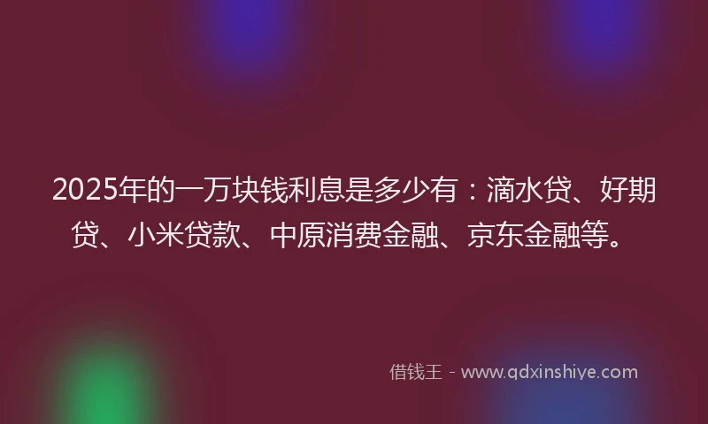 2025年的一万块钱利息是多少有：滴水贷、好期贷、小米贷款、中原消费金融、京东金融等。
