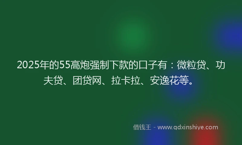 2025年的55高炮强制下款的口子有：微粒贷、功夫贷、团贷网、拉卡拉、安逸花等。