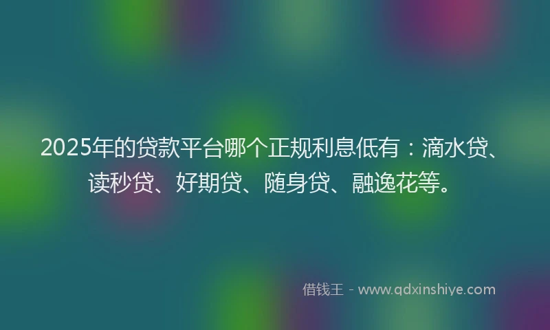 2025年的贷款平台哪个正规利息低有：滴水贷、读秒贷、好期贷、随身贷、融逸花等。