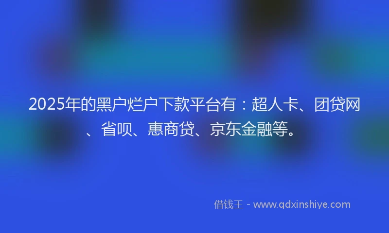 2025年的黑户烂户下款平台有：超人卡、团贷网、省呗、惠商贷、京东金融等。