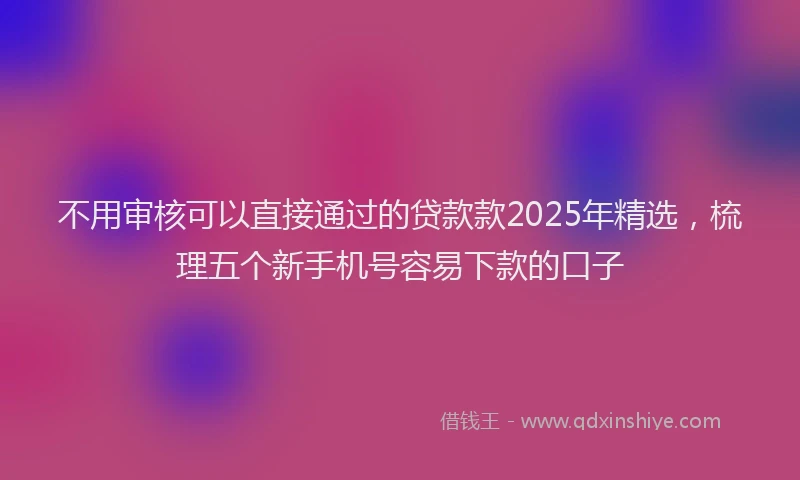 不用审核可以直接通过的贷款款2025年精选，梳理五个新手机号容易下款的口子