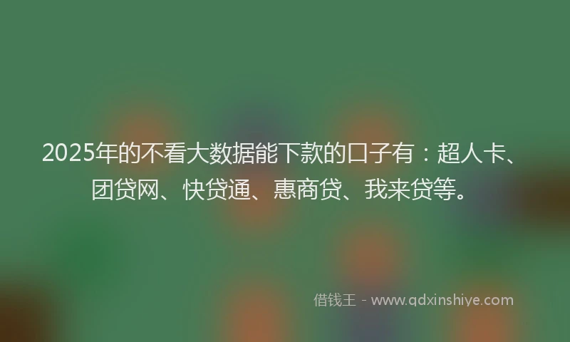 2025年的不看大数据能下款的口子有：超人卡、团贷网、快贷通、惠商贷、我来贷等。