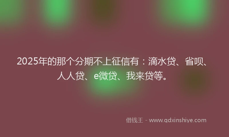 2025年的那个分期不上征信有：滴水贷、省呗、人人贷、e微贷、我来贷等。