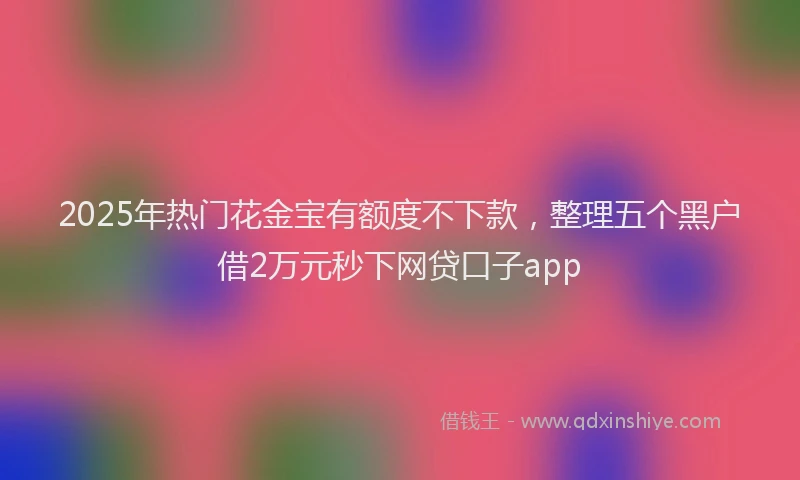 2025年热门花金宝有额度不下款，整理五个黑户借2万元秒下网贷口子app