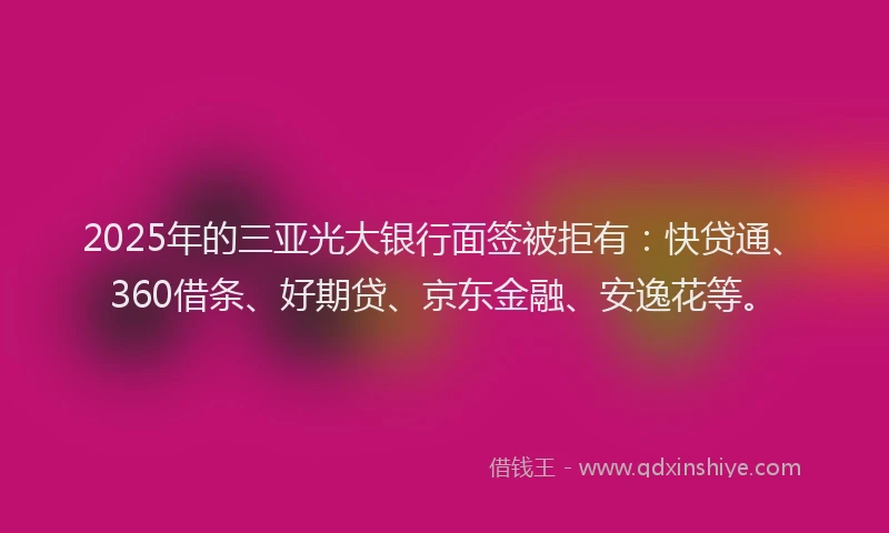 2025年的三亚光大银行面签被拒有：快贷通、360借条、好期贷、京东金融、安逸花等。