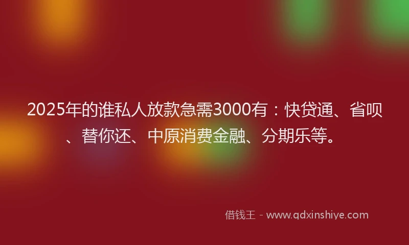 2025年的谁私人放款急需3000有：快贷通、省呗、替你还、中原消费金融、分期乐等。