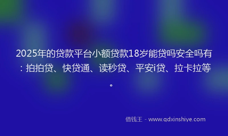 2025年的贷款平台小额贷款18岁能贷吗安全吗有：拍拍贷、快贷通、读秒贷、平安i贷、拉卡拉等。