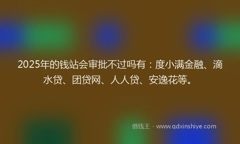 2025年的钱站会审批不过吗有：度小满金融、滴水贷、团贷网、人人贷、安逸花等。