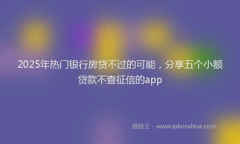 2025年热门银行房贷不过的可能，分享五个小额贷款不查征信的app