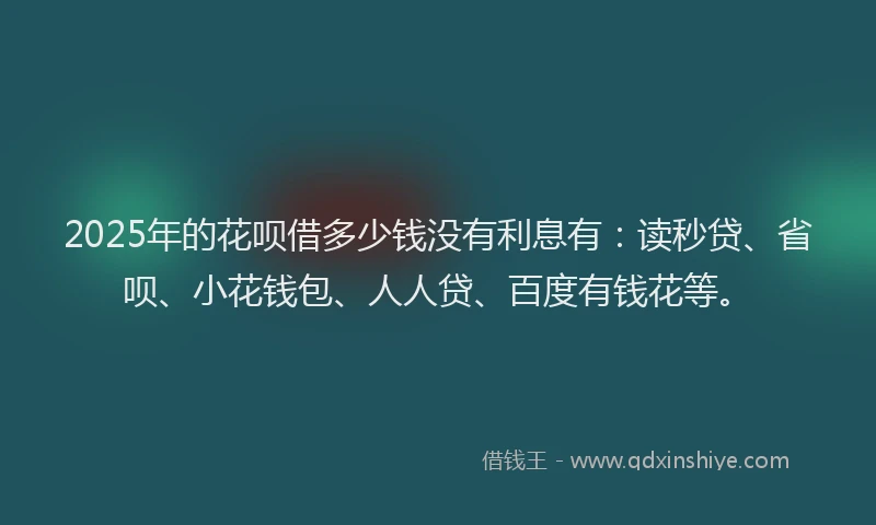 2025年的花呗借多少钱没有利息有：读秒贷、省呗、小花钱包、人人贷、百度有钱花等。