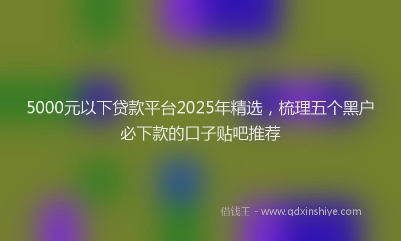 5000元以下贷款平台2025年精选，梳理五个黑户必下款的口子贴吧推荐