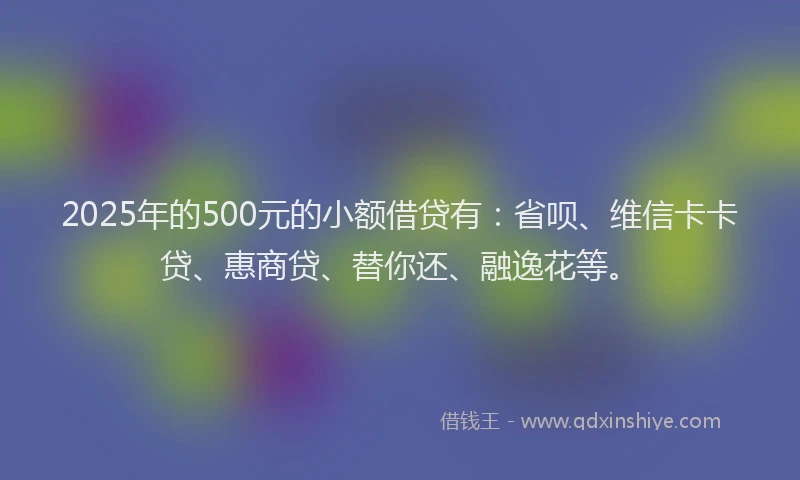 2025年的500元的小额借贷有：省呗、维信卡卡贷、惠商贷、替你还、融逸花等。