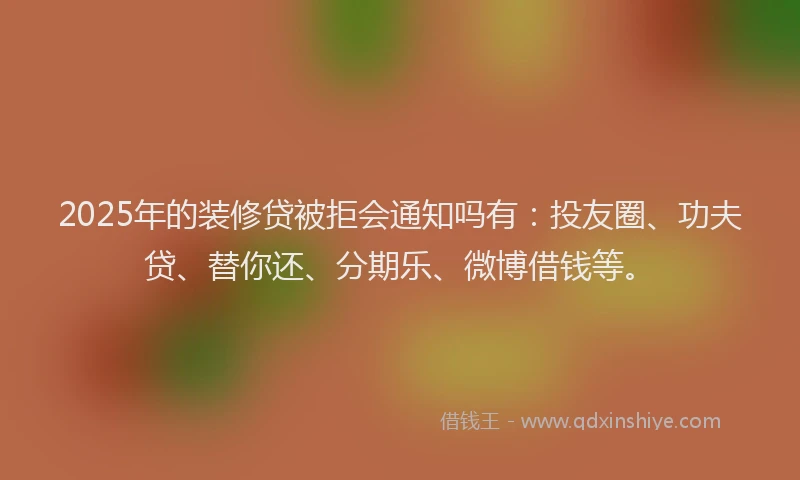 2025年的装修贷被拒会通知吗有：投友圈、功夫贷、替你还、分期乐、微博借钱等。