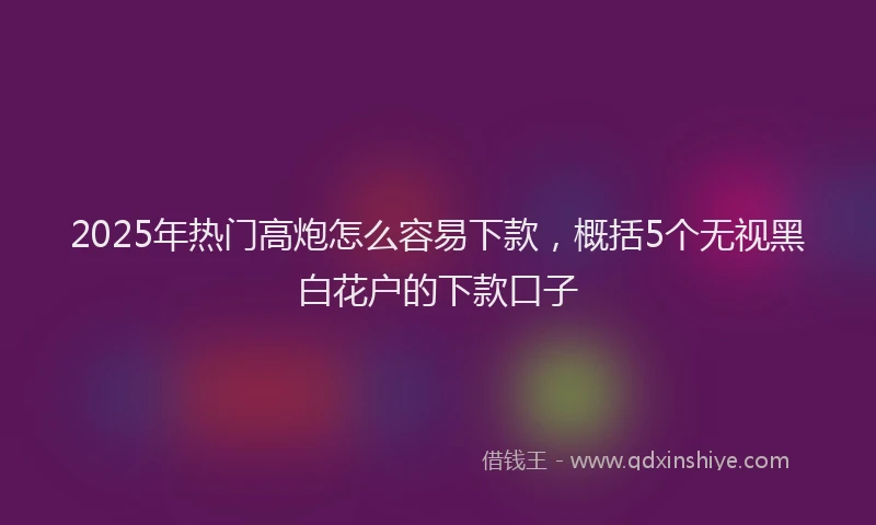 2025年热门高炮怎么容易下款，概括5个无视黑白花户的下款口子