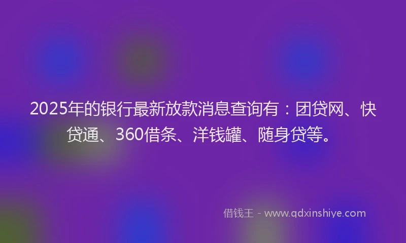 2025年的银行最新放款消息查询有：团贷网、快贷通、360借条、洋钱罐、随身贷等。