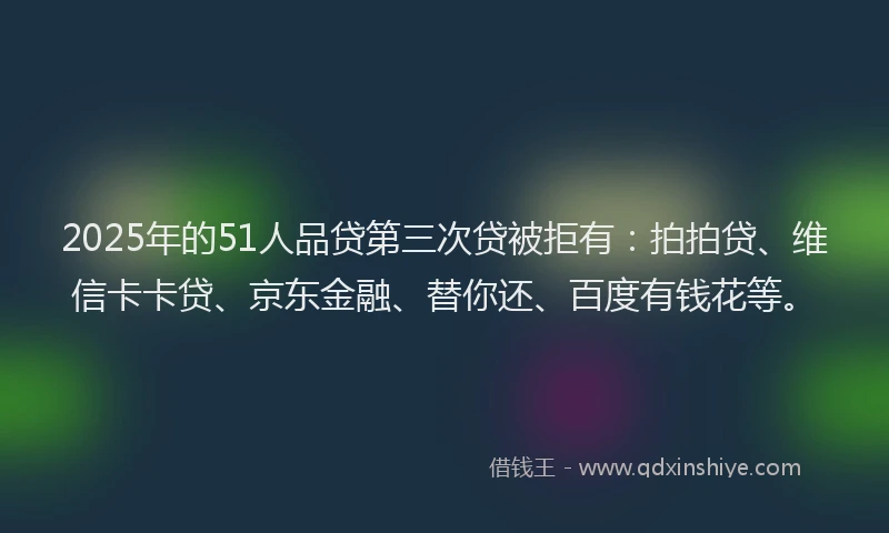 2025年的51人品贷第三次贷被拒有：拍拍贷、维信卡卡贷、京东金融、替你还、百度有钱花等。