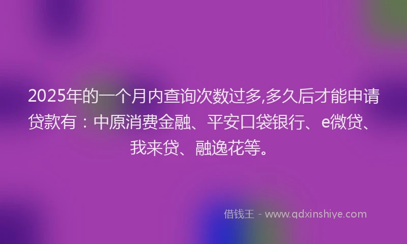 2025年的一个月内查询次数过多,多久后才能申请贷款有：中原消费金融、平安口袋银行、e微贷、我来贷、融逸花等。