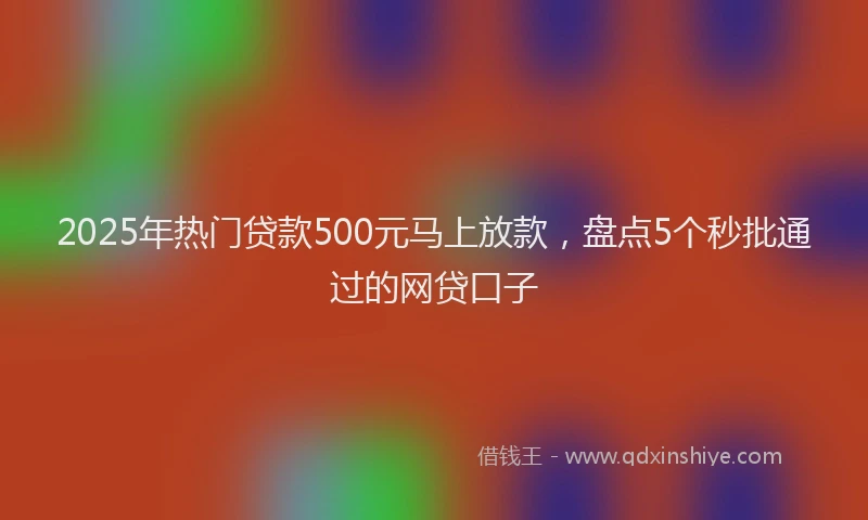 2025年热门贷款500元马上放款，盘点5个秒批通过的网贷口子