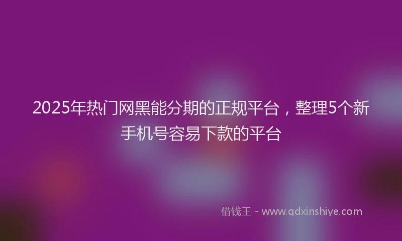 2025年热门网黑能分期的正规平台，整理5个新手机号容易下款的平台