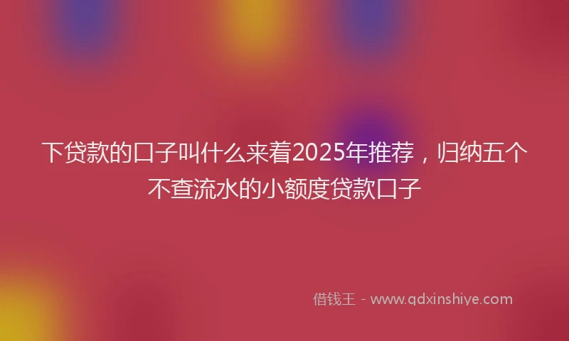 下贷款的口子叫什么来着2025年推荐，归纳五个不查流水的小额度贷款口子