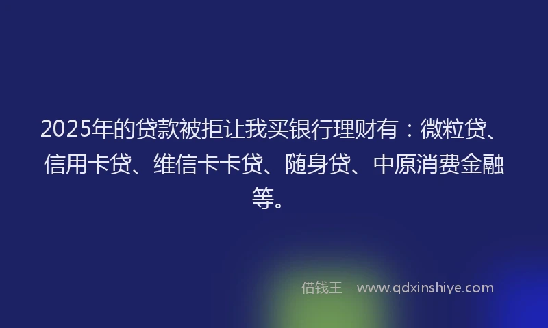 2025年的贷款被拒让我买银行理财有：微粒贷、信用卡贷、维信卡卡贷、随身贷、中原消费金融等。