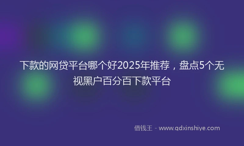 下款的网贷平台哪个好2025年推荐，盘点5个无视黑户百分百下款平台